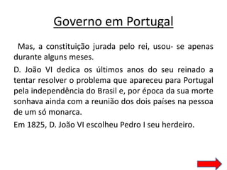 Governo em Portugal
 Mas, a constituição jurada pelo rei, usou- se apenas
durante alguns meses.
D. João VI dedica os últimos anos do seu reinado a
tentar resolver o problema que apareceu para Portugal
pela independência do Brasil e, por época da sua morte
sonhava ainda com a reunião dos dois países na pessoa
de um só monarca.
Em 1825, D. João VI escolheu Pedro I seu herdeiro.
 