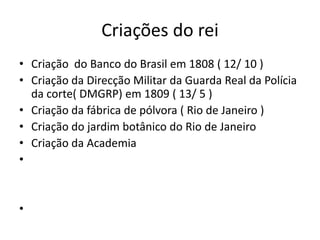 Criações do rei
• Criação do Banco do Brasil em 1808 ( 12/ 10 )
• Criação da Direcção Militar da Guarda Real da Polícia
  da corte( DMGRP) em 1809 ( 13/ 5 )
• Criação da fábrica de pólvora ( Rio de Janeiro )
• Criação do jardim botânico do Rio de Janeiro
• Criação da Academia
•


•
 