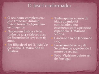  O seu nome completo era:           Tinha apenas 14 anos de
  José Francisco António              idade quando foi
  Inácio Norberto Agostinho           contratado o seu
  de Bragança                         casamento com a princesa
 Nasceu em Lisboa a 6 de             espanhola D. Mariana
  Junho de 1714 e faleceu a 24        Vitória.
  de Fevereiro de 1777 com 63        Casou-se a 19 de Janeiro de
  anos.                               1729
 Era filho de el-rei D. João V e    Foi aclamado rei a 7 de
  da rainha D. Maria Ana de           Setembro de 1750 devido à
  Áustria.                            morte de seu pai.
                                     Foi o Vigésimo quinto rei
                                      de Portugal
 