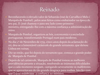  Reconhecendo o elevado valor de Sebastião José de Carvalho e Melo (
    Marquês de Pombal), pelos seus feitos como embaixador na época de
    seu pai, D. José chamou-o para seu lado como primeiro
    ministro, entregando-lhe com a máxima confiança a administração do
    reino.
   Marquês de Pombal, organizou as leis, a economia e a sociedade
    portuguesas, transformando Portugal num país moderno.
   No dia 1.º de Novembro de 1755, cinco anos depois da aclamação do
    rei, deu-se a lamentável catástrofe do grande terramoto, que deixou
    Lisboa em ruínas.
   Diz-se então, que foi depois do terramoto que, começa o grande poder
    de Marquês de Pombal .
   Depois de tal catástrofe, Marquês de Pombal tomou as melhores
    providências perante a situação, resolvendo as inúmeras dificuldades
    que a cada momento surgiam, castigando severamente os malfeitores
    que se aproveitavam de tão grande desgraça para roubos. Isto fez com
    que D.José redobrasse a confiança no ministro.
 
