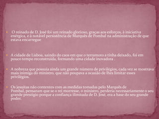     O reinado de D. José foi um reinado glorioso, graças aos esforços, à iniciativa
    enérgica, e à notável persistência de Marquês de Pombal na administração de que
    estava encarregue


 A cidade de Lisboa, saindo do caos em que o terramoto a tinha deixado, foi em
    pouco tempo reconstruída, formando uma cidade inovadora .

 A nobreza que possuía ainda um grande número de privilégios, cada vez se mostrava
    mais inimiga do ministro, que não poupava a ocasião de lhes limitar esses
    privilégios.

 Os jesuítas não contentes com as medidas tomadas pelo Marquês de
    Pombal, pensaram que se o rei morresse, o ministro, perderia necessariamente o seu
    grande prestígio porque a confiança ilimitada de D. José, era a base do seu grande
    poder.
 