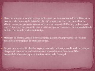 Planeou-se assim a célebre conspiração, para que foram chamados os Távoras , a
  qual se realizou em 13 de Setembro de 1758, e que teve o terrível desenlace da
  aflição horrorosa que os acusados sofreram na praça de Belém a 13 de Janeiro de
  1759. Foi um terrível exemplo para a nobreza, que se convenceu da impossibilidade
  da luta com aquele poderoso inimigo.


 Marquês de Pombal, pediu licença ao papa para mandar processar os jesuítas
  acusados de cúmplices do atentado ao rei.


 Depois de muitas dificuldades o papa concedeu a licença, suplicando ao rei que
  não permitisse que os padres fossem expulsos dos seus domínios. Não
  impossibilitado assim, que os jesuítas saíssem de Portugal .
 