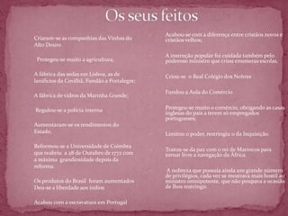    Acabou-se com a diferença entre cristãos novos e
   Criaram-se as companhias das Vinhas do            cristãos velhos;
    Alto Douro
                                                     A instrução popular foi cuidada também pelo
    Protegeu-se muito a agricultura,                 poderoso ministro que criou enumeras escolas.

   A fábrica das sedas em Lisboa, as de             Criou-se o Real Colégio dos Nobres
    lanifícios da Covilhã, Fundão a Portalegre;
                                                     Fundou a Aula do Comércio
   A fábrica de vidros da Marinha Grande;

                                                     Protegeu-se muito o comércio, obrigando as casas
   Regulou-se a polícia interna
                                                      inglesas do país a terem só empregados
                                                      portugueses;
   Aumentaram-se os rendimentos do
    Estado,                                          Limitou o poder, restringiu o da Inquisição.

   Reformou-se a Universidade de Coimbra
                                                     Tratou-se da paz com o rei de Marrocos para
    que reabriu a 28 de Outubro de 1772 com           tornar livre a navegação da África.
    a máxima grandiosidade depois da
    reforma.
                                                     A nobreza que possuía ainda um grande número
                                                      de privilégios, cada vez se mostrava mais hostil ao
   Os produtos do Brasil foram aumentados            ministro omnipotente, que não poupava a ocasião
    Deu-se a liberdade aos índios                     de lhos restringir.

   Acabou com a escravatura em Portugal
 