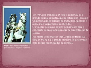  Em 1775, por gratidão a D. José I, construiu-se a
                                   grande estátua equestre, que se ostenta na Praça do
                                   Comercio, antigo Terreiro do Paço, nome porque é
                                   ainda mais vulgarmente conhecido.
                                   O ministro destinava aquele monumento para a
                                   conclusão da sua grandiosa obra da reconstrução de
                                   Lisboa.
                                  Por morte do monarca ( 1777), subiu ao trono sua
                                   filha D. Maria I, e o grande ministro foi desterrado
                                   para as suas propriedades de Pombal.
Figura nº2- estátua equestre de D.
José situada na praça do comercio
 