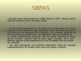 OBRAS Escribió trece obras desde el 1298 hasta el 1347.  Ahora mismo sólo se conservan ocho de estas obras. Su obra más importante es “El libro de los exemplos del Conde Lucanor et de Patronio”, más conocido como “El conde Lucanor”. Se trata de una colección de cincuenta y un cuentos, además de varios cientos de sentencias, no originales, pero sí contados de  un modo enteramente personal. Se los relata Patronio al joven conde Lucanor cuando éste le pide algún consejo. Don Juan  Manuel resume cada enseñanza en una moraleja final en forma  de  pareado.  Su obra representa una posición intermedia entre los cuentos independientes y la novela como narración larga y unitaria 
