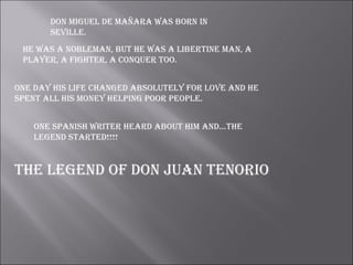 dOn miguel de mañara waS bOrn in
       Seville.
 he waS a nObleman, but he waS a libertine man, a
 player, a fighter, a cOnquer tOO.


One day hiS life changed abSOlutely fOr lOve and he
Spent all hiS mOney helping pOOr peOple.


    One SpaniSh writer heard abOut him and…the
    legend Started!!!!


the legend Of dOn Juan tenOriO
 