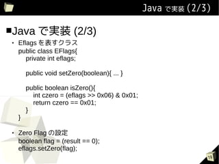 Java ǌgװ (2/3)

Java ǌgװ                (2/3)
   Eflags 饹
    public class EFlags{
       private int eflags;

        public void setZero(boolean){ ... }

        public boolean isZero(){
          int czero = (eflags >> 0x06) & 0x01;
          return czero == 0x01;
        }
    }

   Zero Flag O
    boolean flag = (result == 0);
    eflags.setZero(flag);
                                                              19
 