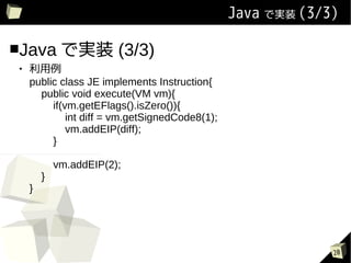 Java ǌgװ (3/3)

Java ǌgװ               (3/3)
   
    public class JE implements Instruction{
      public void execute(VM vm){
         if(vm.getEFlags().isZero()){
             int diff = vm.getSignedCode8(1);
             vm.addEIP(diff);
         }

            vm.addEIP(2);
        }
    }




                                                             20
 
