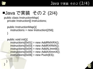 Java ǌgװ   Σ (2/4)


Java ǌgװ               Σ (2/4)
public class InstructionMap{
  private Instruction[] instructions;

    public InstructionMap(){
      instructions = new Instruction[256];
    }

     public void init(){
       instructions[0x01] = new AddRMXRX();
       instructions[0x03] = new AddRXRMX();
       instructions[0x04] = new AddALImm8();
       instructions[0x05] = new AddAXImmX();
       instructions[0x06] = new Push(ES);
       ...
    }
}
                                                           32
 