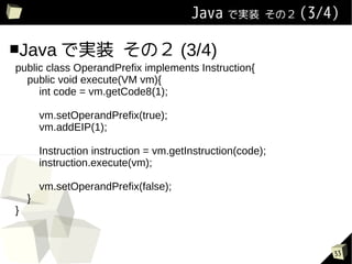 Java ǌgװ        Σ (3/4)


Java ǌgװ                 Σ (3/4)
public class OperandPrefix implements Instruction{
  public void execute(VM vm){
     int code = vm.getCode8(1);

        vm.setOperandPrefix(true);
        vm.addEIP(1);

        Instruction instruction = vm.getInstruction(code);
        instruction.execute(vm);

        vm.setOperandPrefix(false);
    }
}



                                                                 33
 