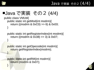 Java ǌgװ   Σ (4/4)


Java ǌgװ             Σ (4/4)
public class VMUtil{
  public static int getMod(int modrm){
     return ((modrm & 0xC0) >> 6) & 0x03;
  }

  public static int getRegisterIndex(int modrm){
    return ((modrm & 0x38) >> 3) & 0x07;
  }

  public static int getOpecode(int modrm){
    return getRegisterIndex(modrm);
  }

  public static int getRM(int modrm){
    return (modrm & 0x07);
  }
                                                           34
 