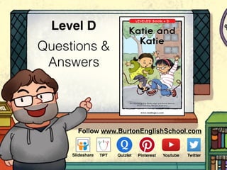 Questions &
Answers
Level D
www.readinga-z.comVisit www.readinga-z.com
for thousands of books and materials.
LEVELED BOOK • D
Written by Katie Delbridge and Katie Moore
Illustrated by Renée Andriani
Katie and Katie
A Reading A–Z Level D Leveled Book
Word Count: 81
Katie and
Katie
Follow www.BurtonEnglishSchool.com
Slideshare Youtube TwitterTPT PinterestQuizlet
 