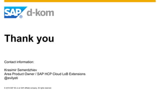 © 2016 SAP SE or an SAP affiliate company. All rights reserved.
Thank you
Contact information:
Krasimir Semerdzhiev
Area Product Owner / SAP HCP Cloud LoB Extensions
@evilyeti
 