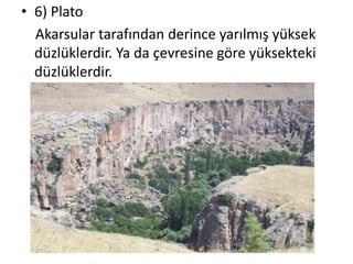 • 6) Plato
  Akarsular tarafından derince yarılmış yüksek
  düzlüklerdir. Ya da çevresine göre yüksekteki
  düzlüklerdir.
 