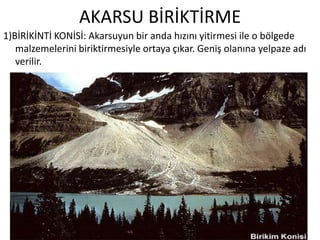 AKARSU BİRİKTİRME
1)BİRİKİNTİ KONİSİ: Akarsuyun bir anda hızını yitirmesi ile o bölgede
   malzemelerini biriktirmesiyle ortaya çıkar. Geniş olanına yelpaze adı
   verilir.
 