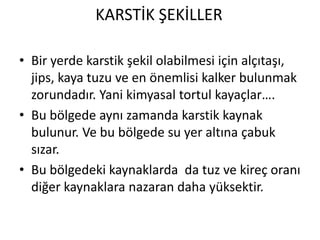KARSTİK ŞEKİLLER

• Bir yerde karstik şekil olabilmesi için alçıtaşı,
  jips, kaya tuzu ve en önemlisi kalker bulunmak
  zorundadır. Yani kimyasal tortul kayaçlar….
• Bu bölgede aynı zamanda karstik kaynak
  bulunur. Ve bu bölgede su yer altına çabuk
  sızar.
• Bu bölgedeki kaynaklarda da tuz ve kireç oranı
  diğer kaynaklara nazaran daha yüksektir.
 