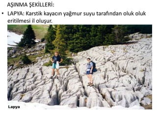AŞINMA ŞEKİLLERİ:
• LAPYA: Karstik kayacın yağmur suyu tarafından oluk oluk
  eritilmesi il oluşur.
 