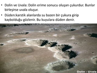 • Dolin ve Uvala: Dolin erime sonucu oluşan çukurdur. Bunlar
  birleşirse uvala oluşur.
• Düden:karstik alanlarda su bazen bir çukura girip
  kaybolduğu gözlenir. Bu kuyulara düden denir.
 