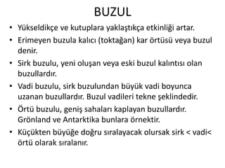 BUZUL
• Yükseldikçe ve kutuplara yaklaştıkça etkinliği artar.
• Erimeyen buzula kalıcı (toktağan) kar örtüsü veya buzul
  denir.
• Sirk buzulu, yeni oluşan veya eski buzul kalıntısı olan
  buzullardır.
• Vadi buzulu, sirk buzulundan büyük vadi boyunca
  uzanan buzullardır. Buzul vadileri tekne şeklindedir.
• Örtü buzulu, geniş sahaları kaplayan buzullardır.
  Grönland ve Antarktika bunlara örnektir.
• Küçükten büyüğe doğru sıralayacak olursak sirk < vadi<
  örtü olarak sıralanır.
 