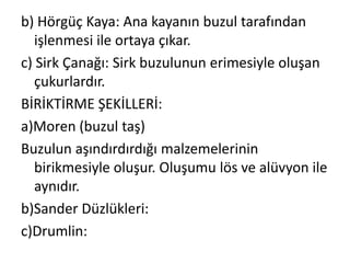 b) Hörgüç Kaya: Ana kayanın buzul tarafından
   işlenmesi ile ortaya çıkar.
c) Sirk Çanağı: Sirk buzulunun erimesiyle oluşan
   çukurlardır.
BİRİKTİRME ŞEKİLLERİ:
a)Moren (buzul taş)
Buzulun aşındırdırdığı malzemelerinin
   birikmesiyle oluşur. Oluşumu lös ve alüvyon ile
   aynıdır.
b)Sander Düzlükleri:
c)Drumlin:
 
