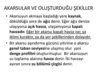 AKARSULAR VE OLUŞTURDUĞU ŞEKİLLER
• Akarsuyun akmaya başladığı yere kaynak,
  döküldüğü yere de ağız denir. Eğer ağız denize
  ulaşıyorsa açık havza, ulaşamıyorsa kapalı
  havzadır. Eğer bir akarsu kapalı havza ise; ya
  iklimi kuraktır, ya da yer şekillerinden dolayıdır.
• Bir akarsu aşındırma gücünü yitirirse o akarsu
  genel taban seviyesine ulaşmış olur yani
  denge profilini oluşturmuştur. Bir akarsuyun
  su toplama alanına havza denir. İki havzayı
  ayıran sınıra su bölümü çizgisi denir.
 