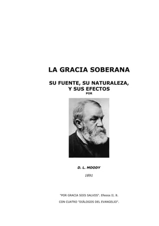 LA GRACIA SOBERANA
SU FUENTE, SU NATURALEZA,
Y SUS EFECTOS
POR

D. L. MOODY
1891

"POR GRACIA SOIS SALVOS". Efesios II. 8.
CON CUATRO "DIÁLOGOS DEL EVANGELIO".

 