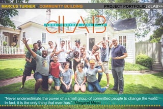 MARCUS TURNER // COMMUNITY BUILDING PROJECT PORTFOLIO: dLAB>> 
“Never underestimate the power of a small group of committed people to change the world. 
In fact, it is the only thing that ever has.” -Margaret Mead 
 