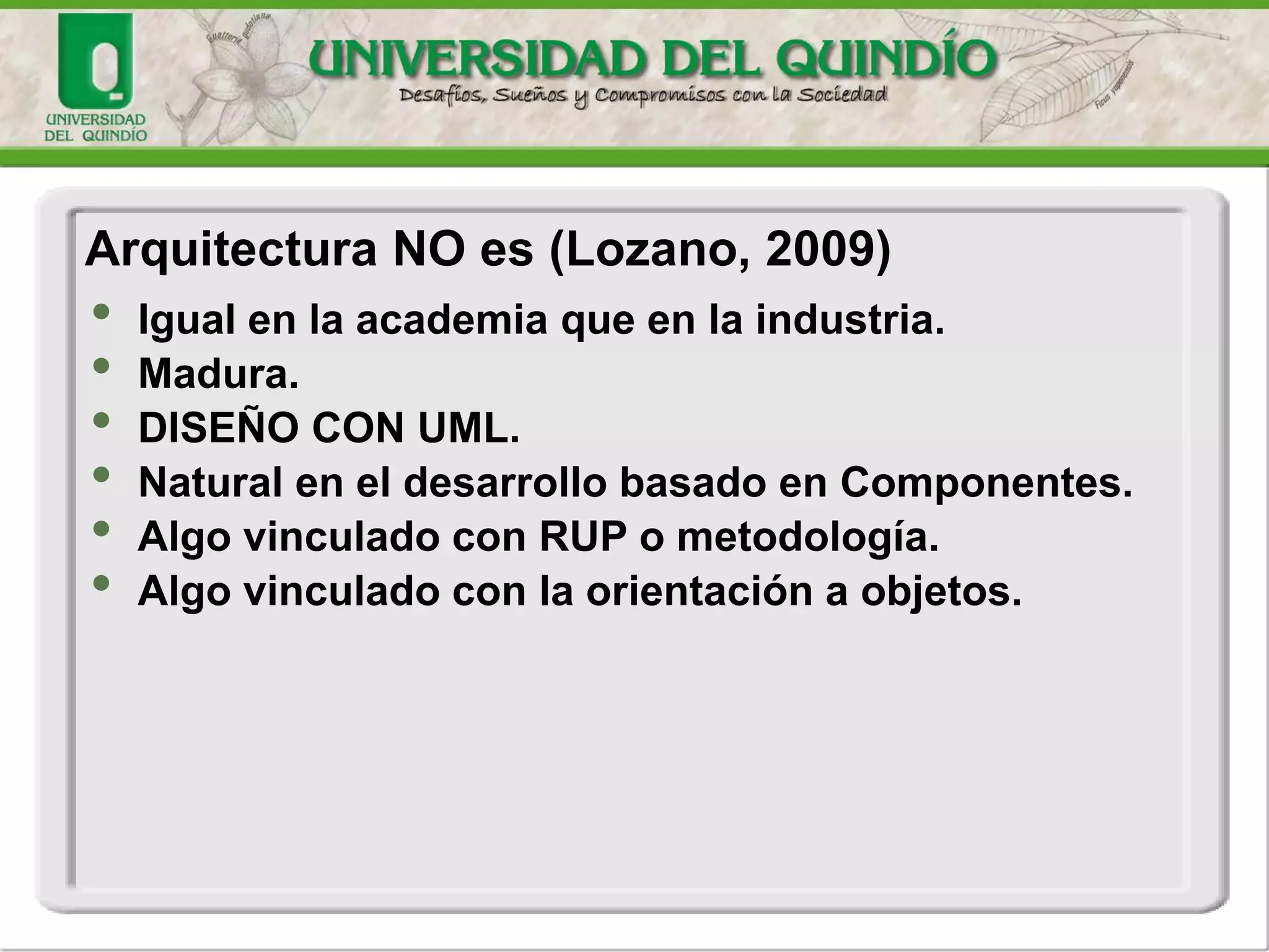 • Igual en la academia que en la industria.
• Madura.
• DISEÑO CON UML.
• Natural en el desarrollo basado en Componentes.
• Algo vinculado con RUP o metodología.
• Algo vinculado con la orientación a objetos.
Arquitectura NO es (Lozano, 2009)
 