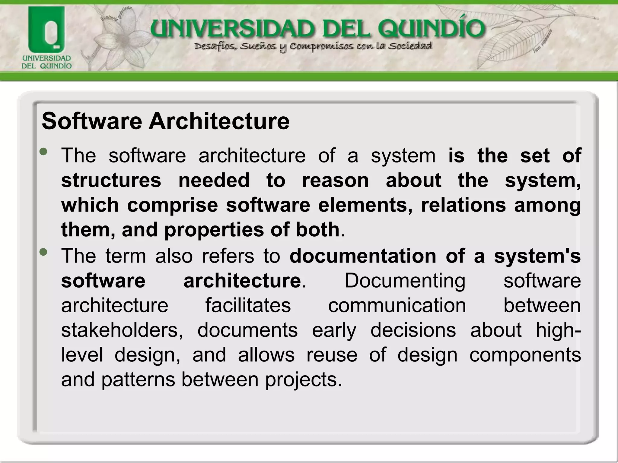 • The software architecture of a system is the set of
structures needed to reason about the system,
which comprise software elements, relations among
them, and properties of both.
• The term also refers to documentation of a system's
software architecture. Documenting software
architecture facilitates communication between
stakeholders, documents early decisions about high-
level design, and allows reuse of design components
and patterns between projects.
Software Architecture
 