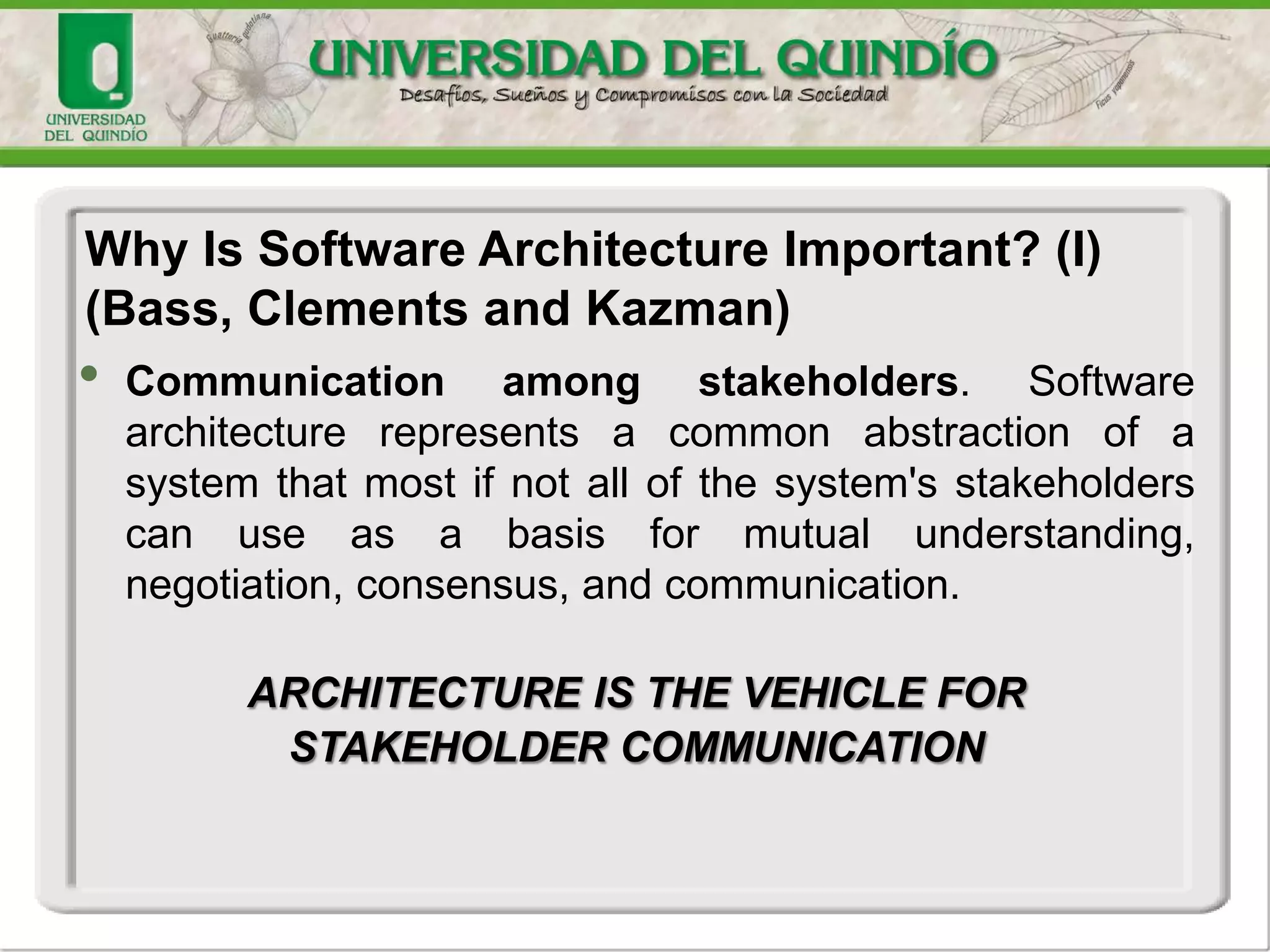 • Communication among stakeholders. Software
architecture represents a common abstraction of a
system that most if not all of the system's stakeholders
can use as a basis for mutual understanding,
negotiation, consensus, and communication.
ARCHITECTURE IS THE VEHICLE FOR
STAKEHOLDER COMMUNICATION
Why Is Software Architecture Important? (I)
(Bass, Clements and Kazman)
 