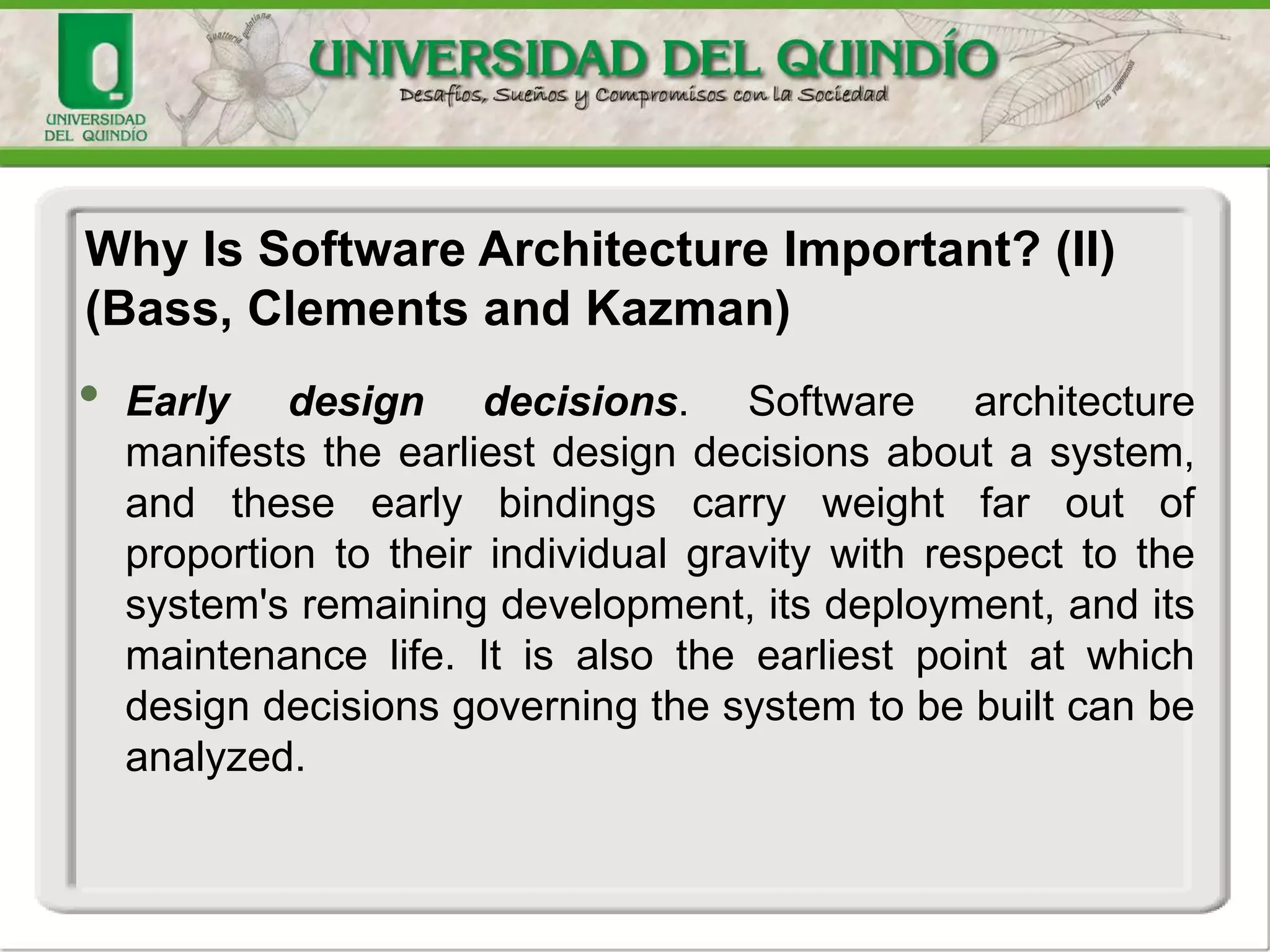 • Early design decisions. Software architecture
manifests the earliest design decisions about a system,
and these early bindings carry weight far out of
proportion to their individual gravity with respect to the
system's remaining development, its deployment, and its
maintenance life. It is also the earliest point at which
design decisions governing the system to be built can be
analyzed.
Why Is Software Architecture Important? (II)
(Bass, Clements and Kazman)
 
