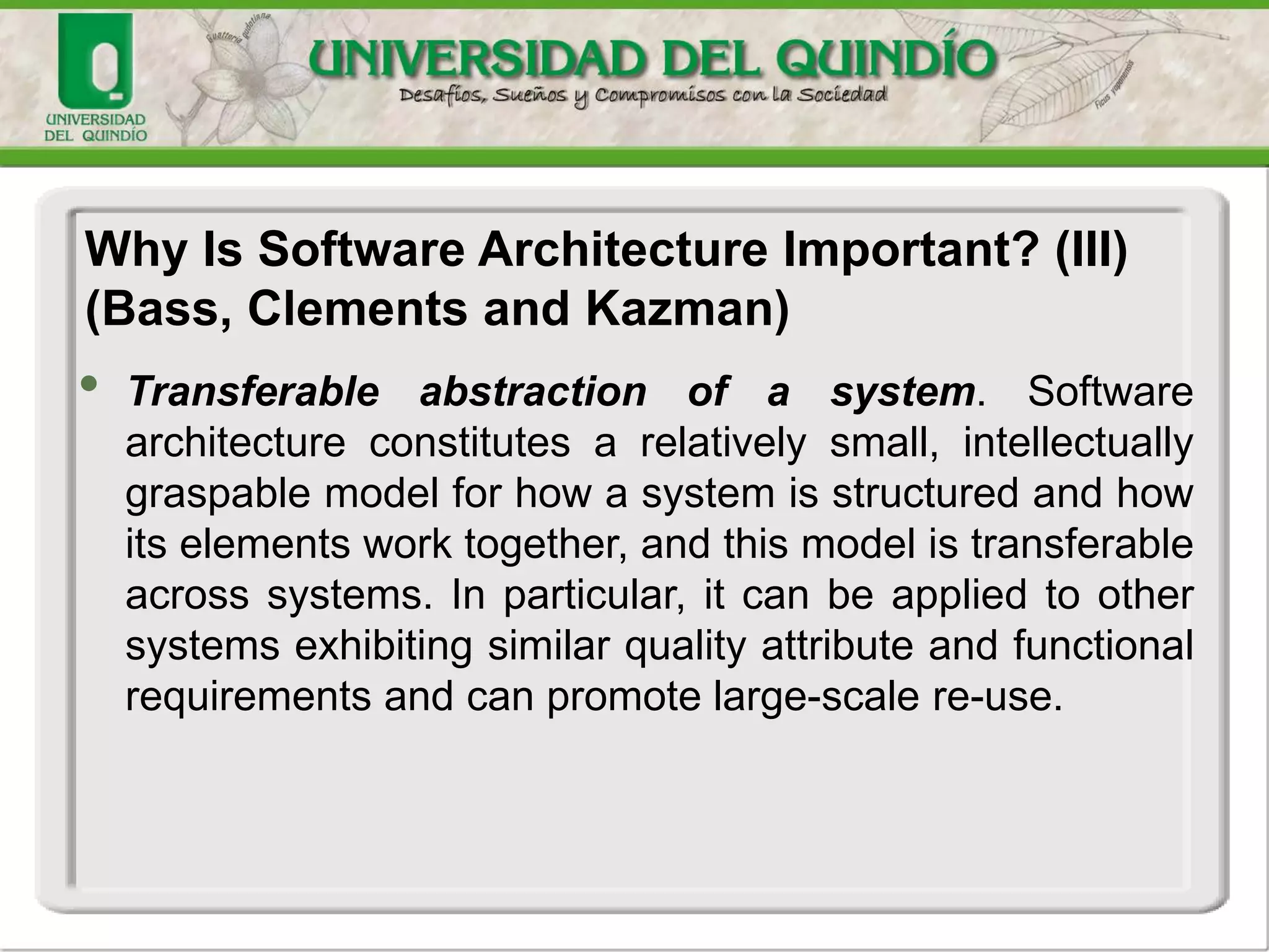 • Transferable abstraction of a system. Software
architecture constitutes a relatively small, intellectually
graspable model for how a system is structured and how
its elements work together, and this model is transferable
across systems. In particular, it can be applied to other
systems exhibiting similar quality attribute and functional
requirements and can promote large-scale re-use.
Why Is Software Architecture Important? (III)
(Bass, Clements and Kazman)
 