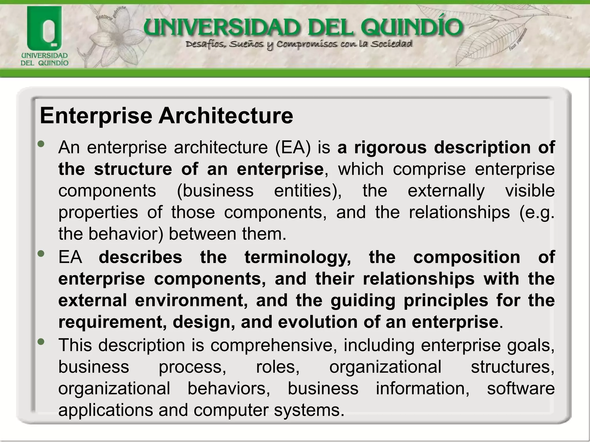 • An enterprise architecture (EA) is a rigorous description of
the structure of an enterprise, which comprise enterprise
components (business entities), the externally visible
properties of those components, and the relationships (e.g.
the behavior) between them.
• EA describes the terminology, the composition of
enterprise components, and their relationships with the
external environment, and the guiding principles for the
requirement, design, and evolution of an enterprise.
• This description is comprehensive, including enterprise goals,
business process, roles, organizational structures,
organizational behaviors, business information, software
applications and computer systems.
Enterprise Architecture
 