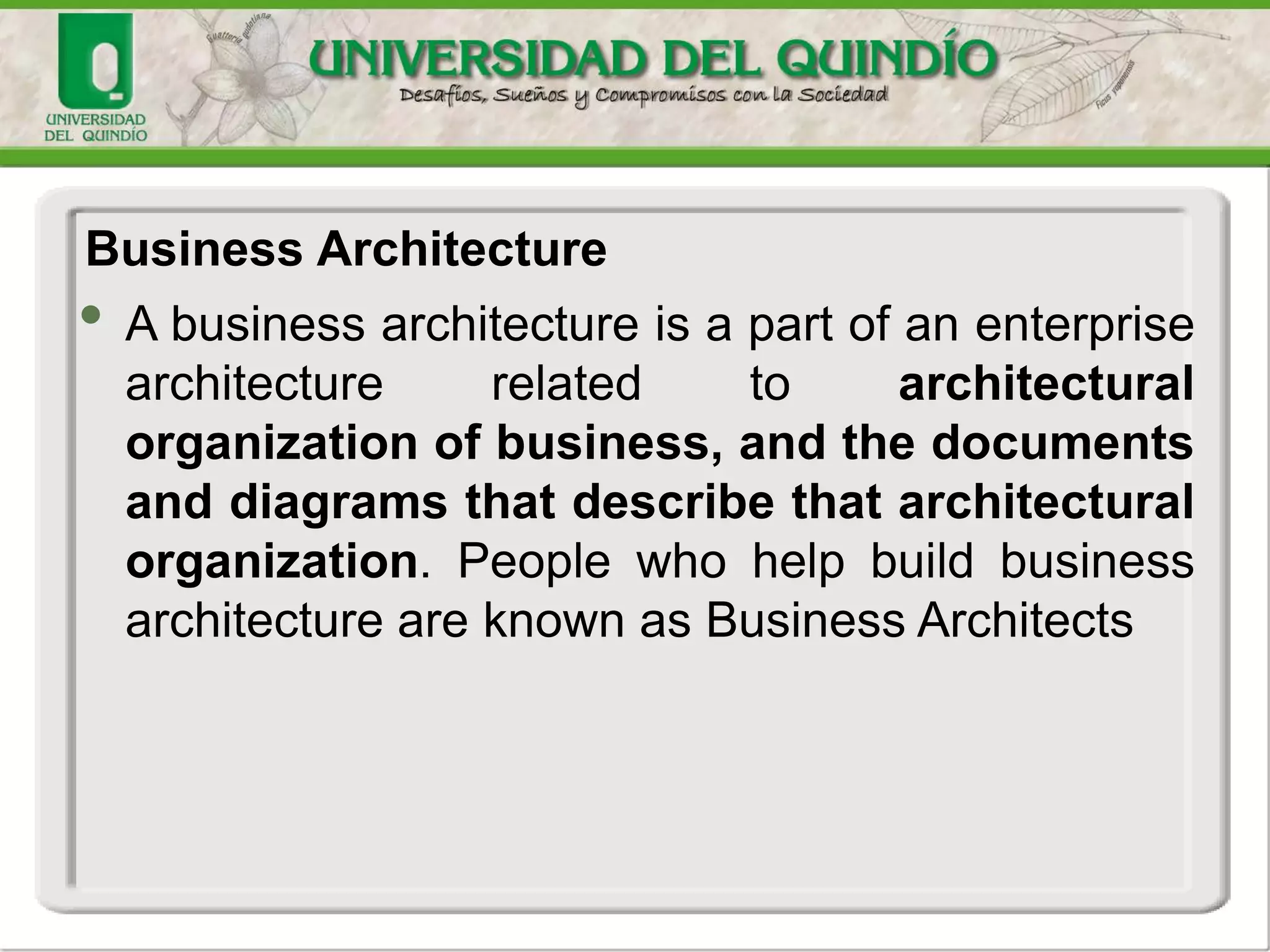 • A business architecture is a part of an enterprise
architecture related to architectural
organization of business, and the documents
and diagrams that describe that architectural
organization. People who help build business
architecture are known as Business Architects
Business Architecture
 