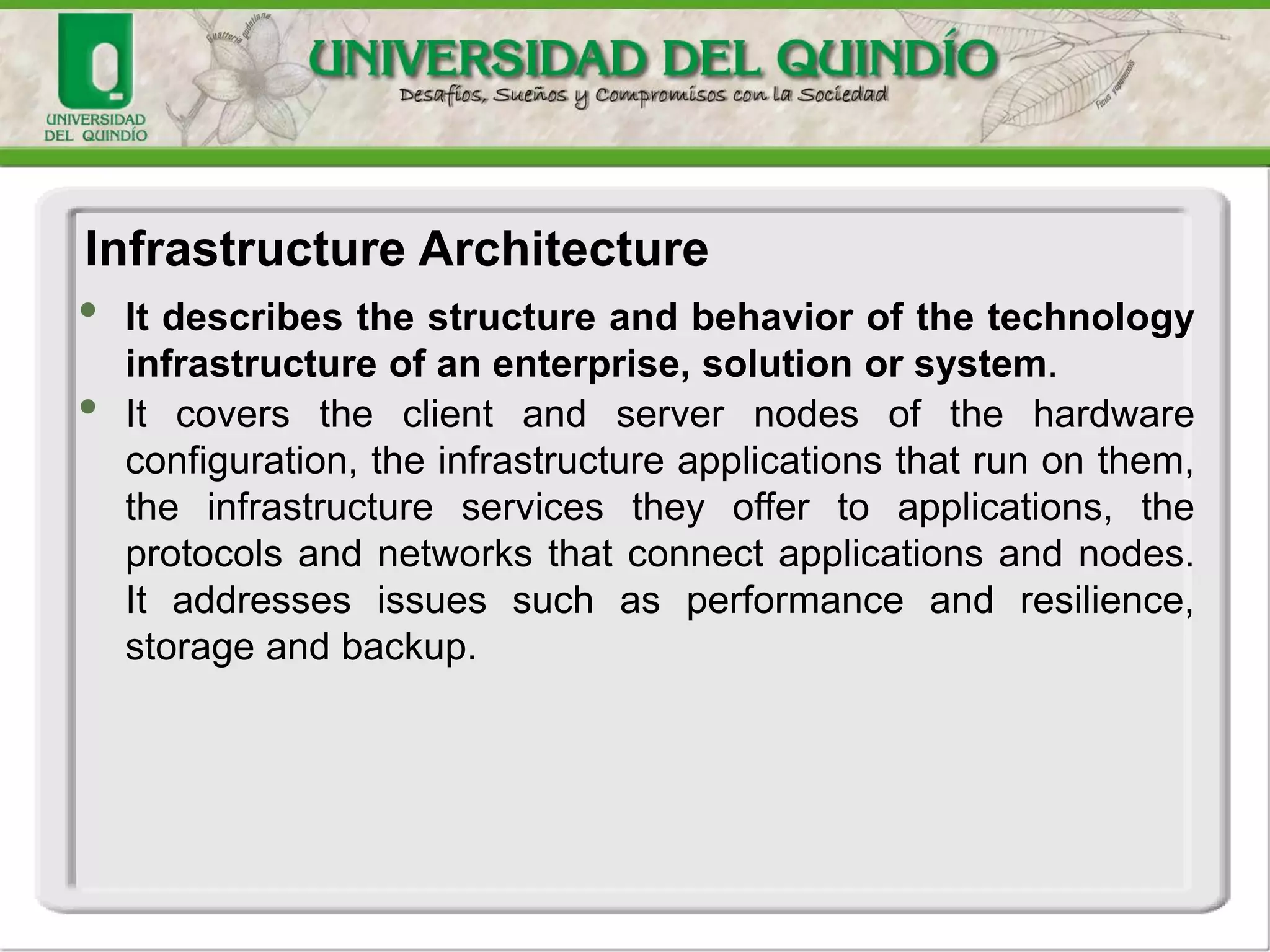 • It describes the structure and behavior of the technology
infrastructure of an enterprise, solution or system.
• It covers the client and server nodes of the hardware
configuration, the infrastructure applications that run on them,
the infrastructure services they offer to applications, the
protocols and networks that connect applications and nodes.
It addresses issues such as performance and resilience,
storage and backup.
Infrastructure Architecture
 