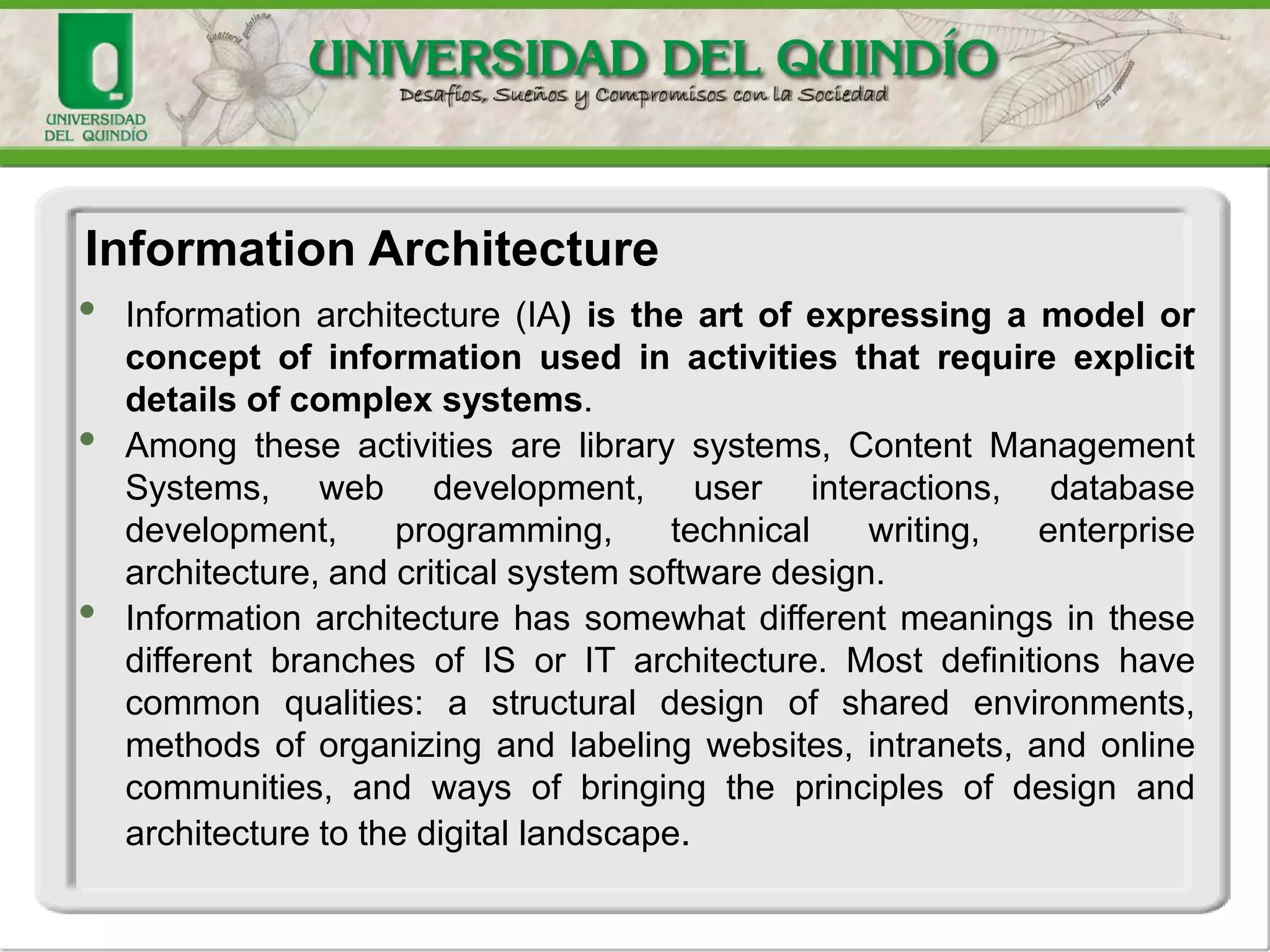 • Information architecture (IA) is the art of expressing a model or
concept of information used in activities that require explicit
details of complex systems.
• Among these activities are library systems, Content Management
Systems, web development, user interactions, database
development, programming, technical writing, enterprise
architecture, and critical system software design.
• Information architecture has somewhat different meanings in these
different branches of IS or IT architecture. Most definitions have
common qualities: a structural design of shared environments,
methods of organizing and labeling websites, intranets, and online
communities, and ways of bringing the principles of design and
architecture to the digital landscape.
Information Architecture
 