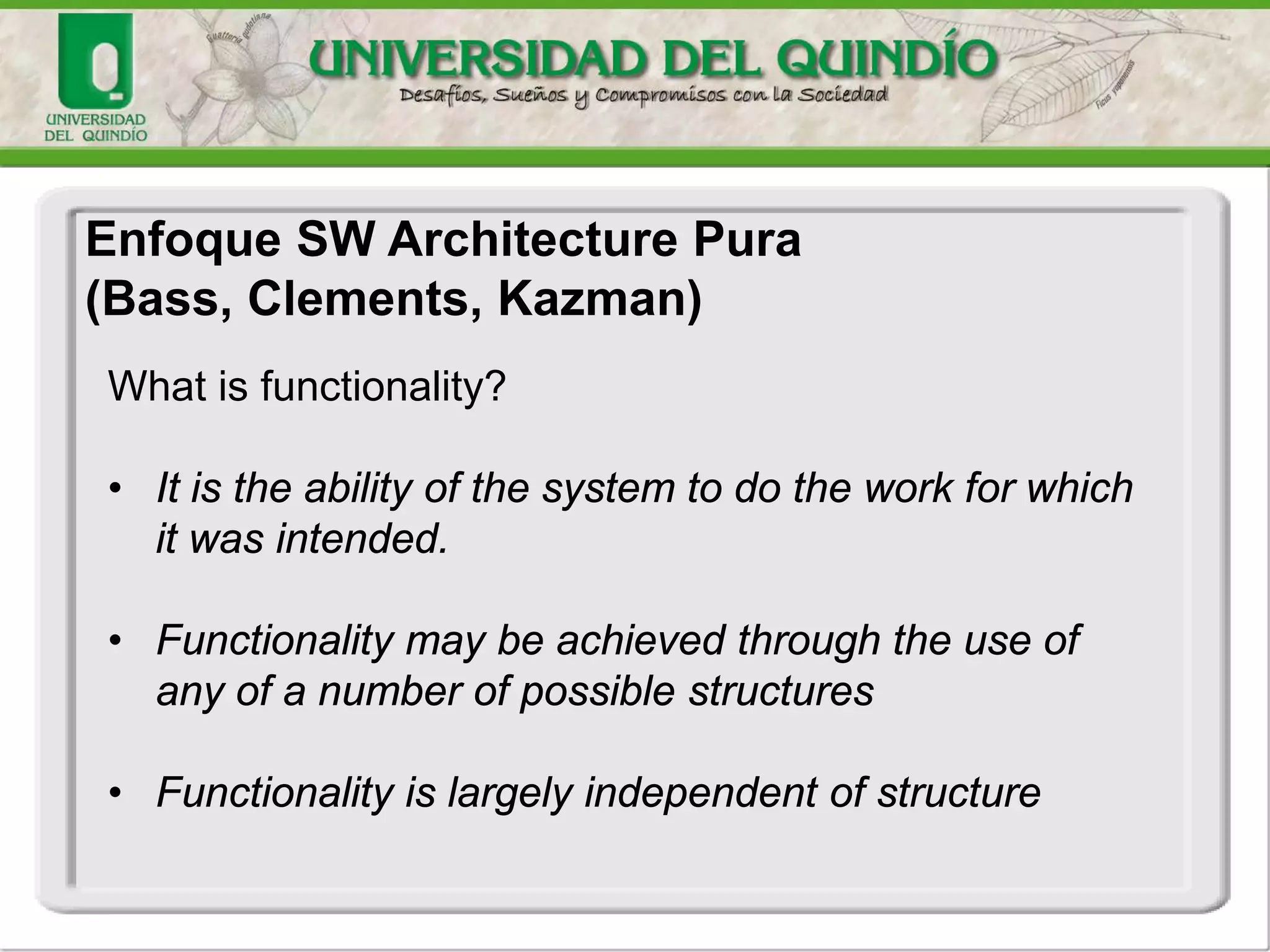 Enfoque SW Architecture Pura
(Bass, Clements, Kazman)
What is functionality?
• It is the ability of the system to do the work for which
it was intended.
• Functionality may be achieved through the use of
any of a number of possible structures
• Functionality is largely independent of structure
 