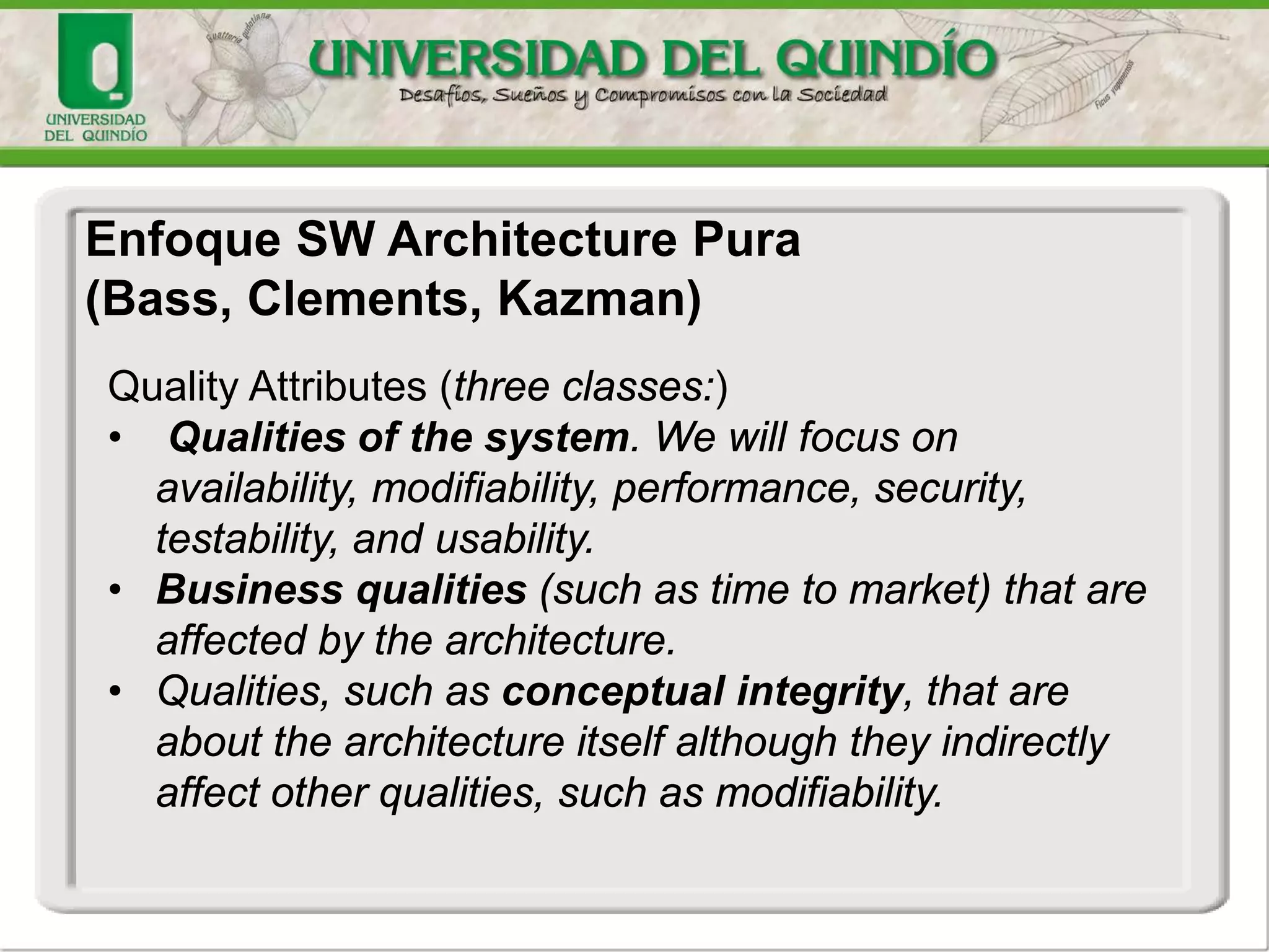 Enfoque SW Architecture Pura
(Bass, Clements, Kazman)
Quality Attributes (three classes:)
• Qualities of the system. We will focus on
availability, modifiability, performance, security,
testability, and usability.
• Business qualities (such as time to market) that are
affected by the architecture.
• Qualities, such as conceptual integrity, that are
about the architecture itself although they indirectly
affect other qualities, such as modifiability.
 
