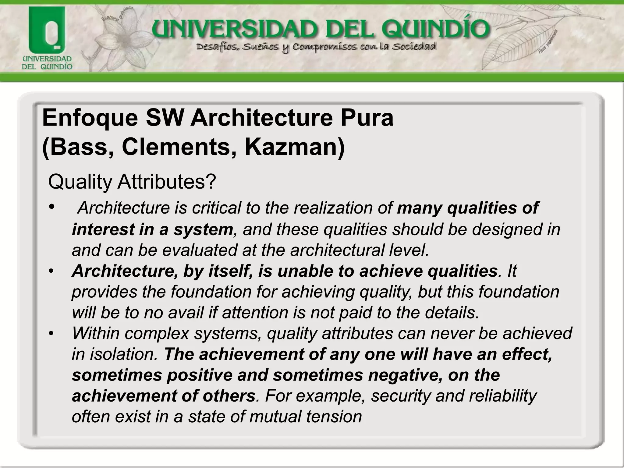 Enfoque SW Architecture Pura
(Bass, Clements, Kazman)
Quality Attributes?
• Architecture is critical to the realization of many qualities of
interest in a system, and these qualities should be designed in
and can be evaluated at the architectural level.
• Architecture, by itself, is unable to achieve qualities. It
provides the foundation for achieving quality, but this foundation
will be to no avail if attention is not paid to the details.
• Within complex systems, quality attributes can never be achieved
in isolation. The achievement of any one will have an effect,
sometimes positive and sometimes negative, on the
achievement of others. For example, security and reliability
often exist in a state of mutual tension
 