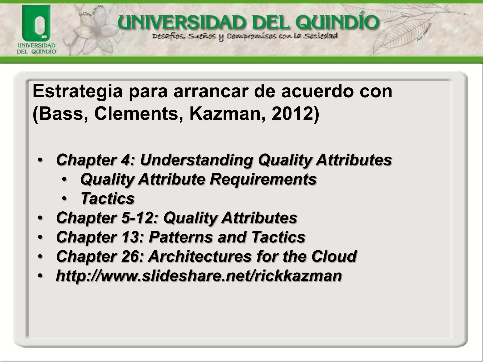 Estrategia para arrancar de acuerdo con
(Bass, Clements, Kazman, 2012)
• Chapter 4: Understanding Quality Attributes
• Quality Attribute Requirements
• Tactics
• Chapter 5-12: Quality Attributes
• Chapter 13: Patterns and Tactics
• Chapter 26: Architectures for the Cloud
• http://www.slideshare.net/rickkazman
 