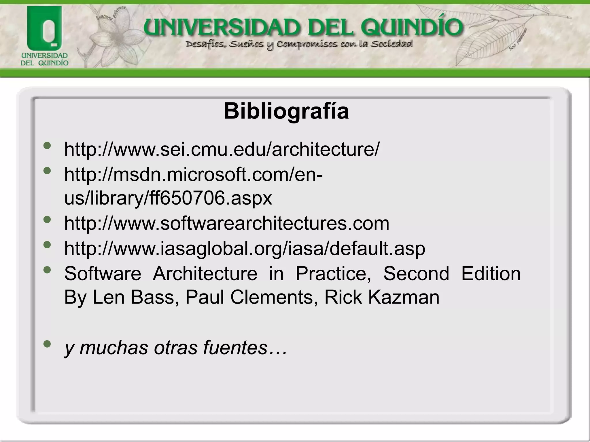 Bibliografía
• http://www.sei.cmu.edu/architecture/
• http://msdn.microsoft.com/en-
us/library/ff650706.aspx
• http://www.softwarearchitectures.com
• http://www.iasaglobal.org/iasa/default.asp
• Software Architecture in Practice, Second Edition
By Len Bass, Paul Clements, Rick Kazman
• y muchas otras fuentes…
 
