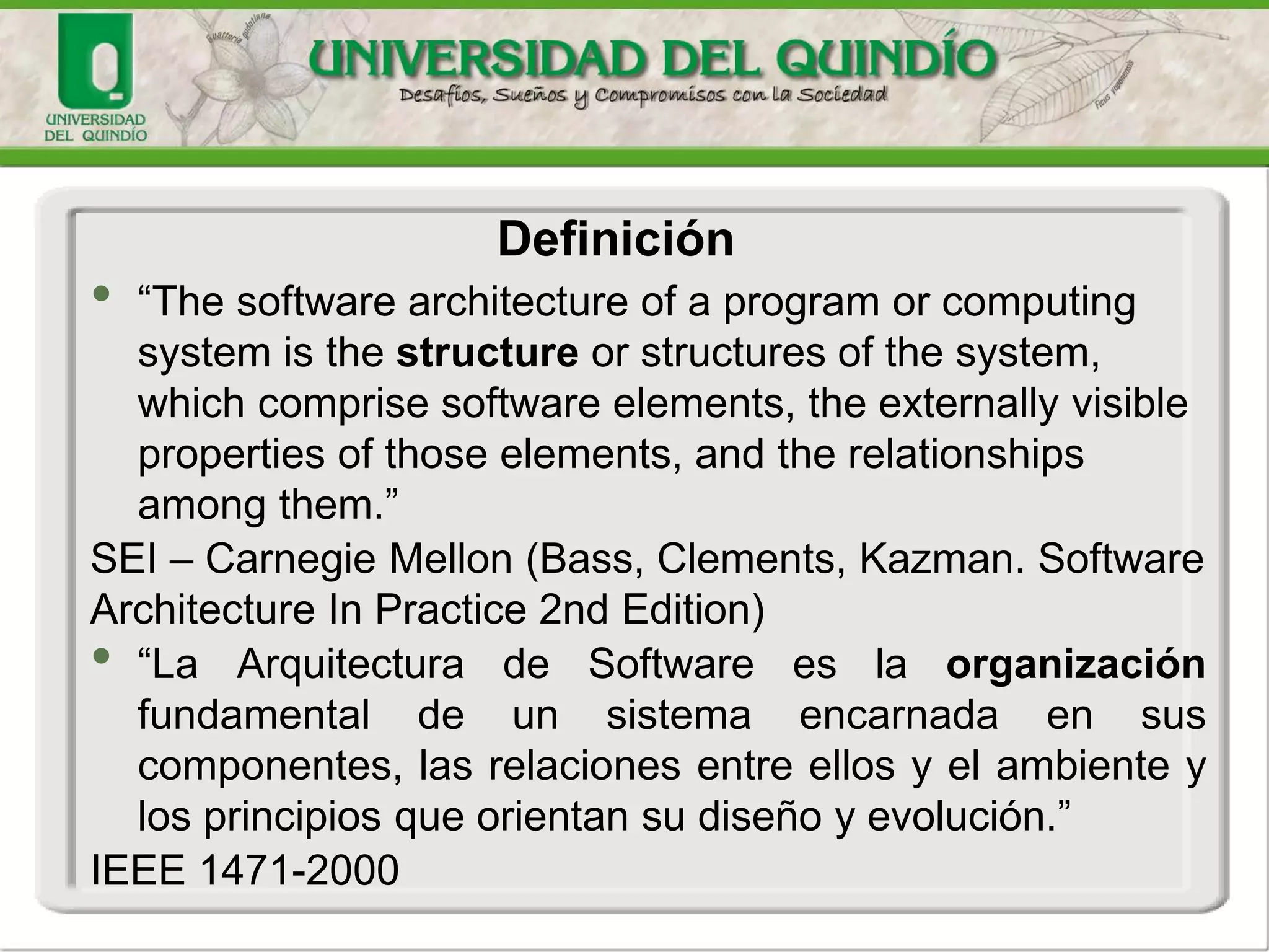 • “The software architecture of a program or computing
system is the structure or structures of the system,
which comprise software elements, the externally visible
properties of those elements, and the relationships
among them.”
SEI – Carnegie Mellon (Bass, Clements, Kazman. Software
Architecture In Practice 2nd Edition)
• “La Arquitectura de Software es la organización
fundamental de un sistema encarnada en sus
componentes, las relaciones entre ellos y el ambiente y
los principios que orientan su diseño y evolución.”
IEEE 1471-2000
Definición
 