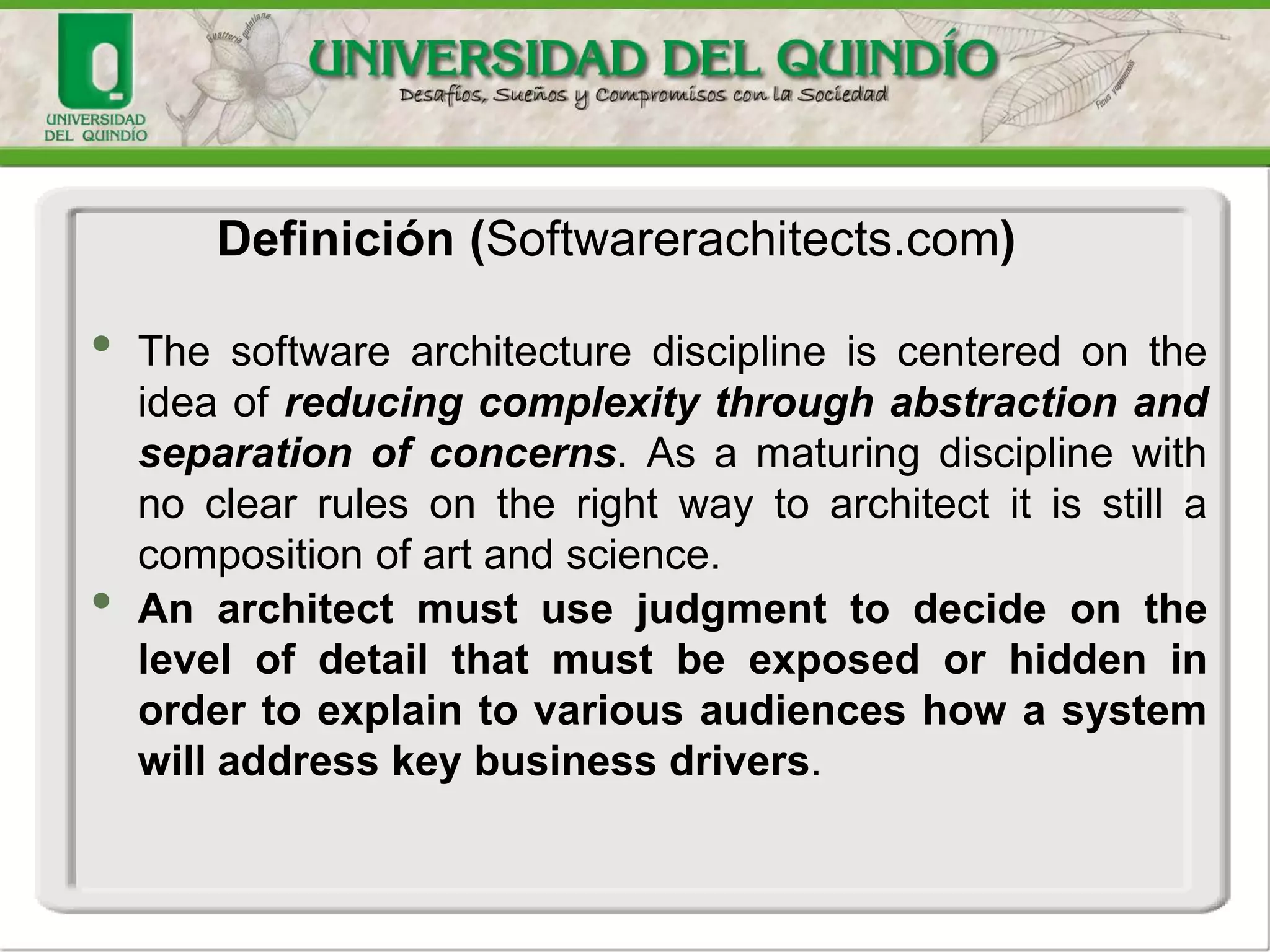 • The software architecture discipline is centered on the
idea of reducing complexity through abstraction and
separation of concerns. As a maturing discipline with
no clear rules on the right way to architect it is still a
composition of art and science.
• An architect must use judgment to decide on the
level of detail that must be exposed or hidden in
order to explain to various audiences how a system
will address key business drivers.
Definición (Softwarerachitects.com)
 