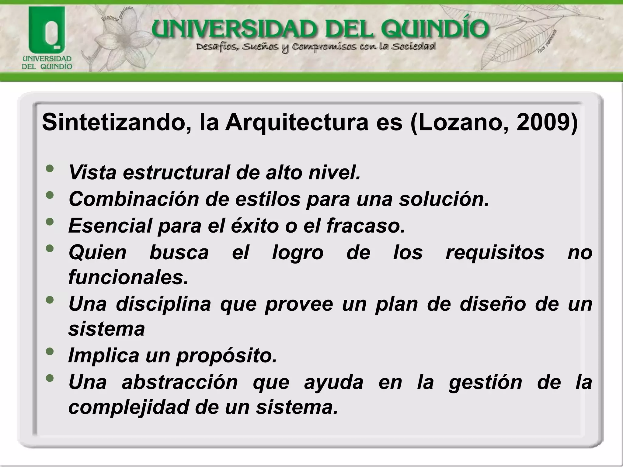 • Vista estructural de alto nivel.
• Combinación de estilos para una solución.
• Esencial para el éxito o el fracaso.
• Quien busca el logro de los requisitos no
funcionales.
• Una disciplina que provee un plan de diseño de un
sistema
• Implica un propósito.
• Una abstracción que ayuda en la gestión de la
complejidad de un sistema.
Sintetizando, la Arquitectura es (Lozano, 2009)
 