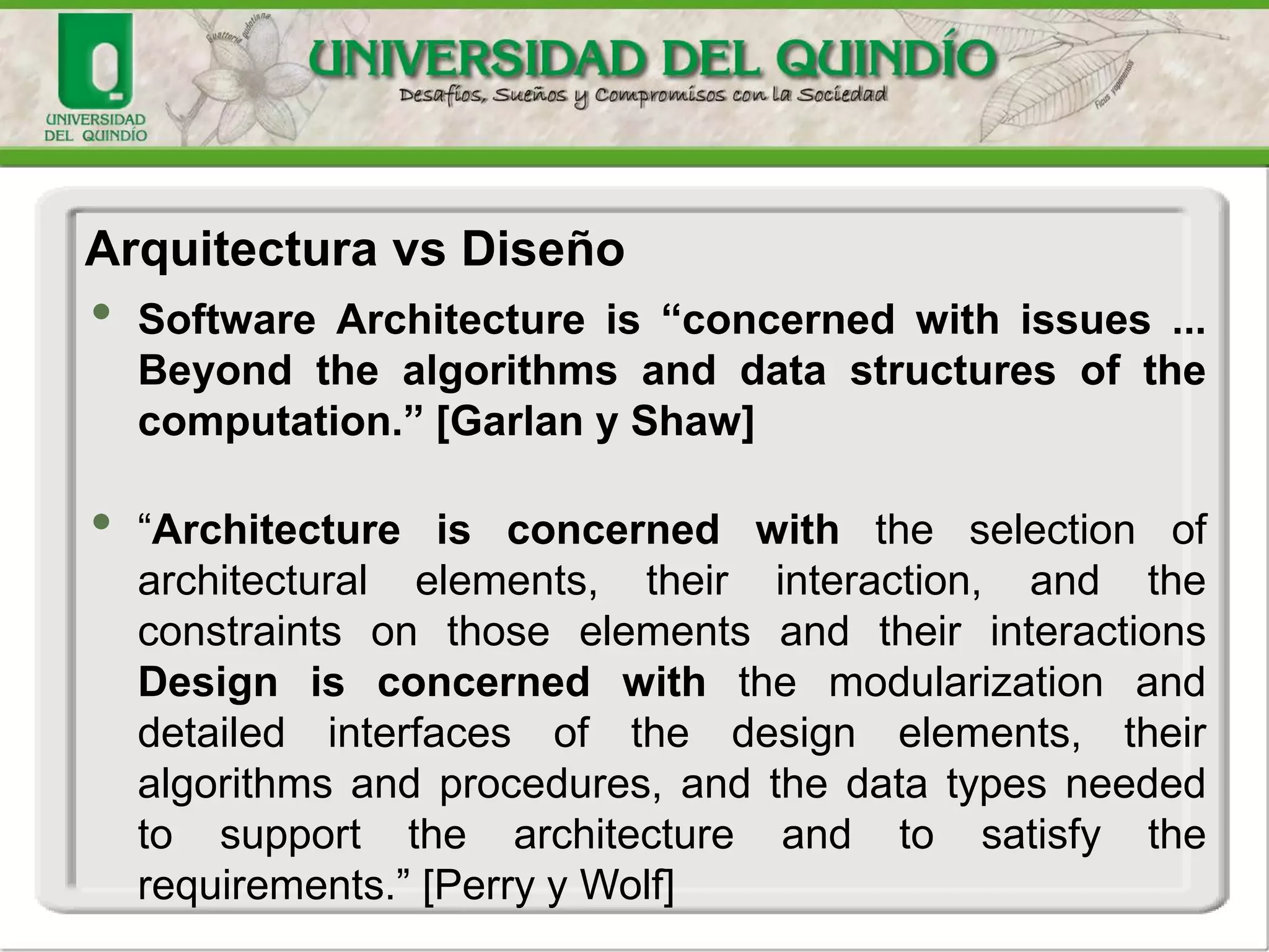 • Software Architecture is “concerned with issues ...
Beyond the algorithms and data structures of the
computation.” [Garlan y Shaw]
• “Architecture is concerned with the selection of
architectural elements, their interaction, and the
constraints on those elements and their interactions
Design is concerned with the modularization and
detailed interfaces of the design elements, their
algorithms and procedures, and the data types needed
to support the architecture and to satisfy the
requirements.” [Perry y Wolf]
Arquitectura vs Diseño
 