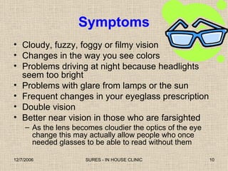 Symptoms Cloudy, fuzzy, foggy or filmy vision Changes in the way you see colors Problems driving at night because headlights seem too bright Problems with glare from lamps or the sun Frequent changes in your eyeglass prescription Double vision Better near vision in those who are farsighted As the lens becomes cloudier the optics of the eye change this may actually allow people who once needed glasses to be able to read without them 