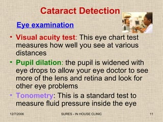 Eye examination Visual acuity test :  This eye chart test measures how well you see at various distances Pupil dilation :  the pupil is widened with eye drops to allow your eye doctor to see more of the lens and retina and look for other eye problems Tonometry : This is a standard test to measure fluid pressure inside the eye Cataract Detection 