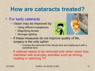 How are cataracts treated? For early cataracts Vision may be improved by: Using different eyeglasses Magnifying lenses Stronger lighting If these measures do not improve quality of life, surgery is the only option Involves the removal of the cloudy lens and replacing it with a substitute lens A cataract needs to be removed only when vision loss interferes with everyday activities such as driving, reading or watching TV 