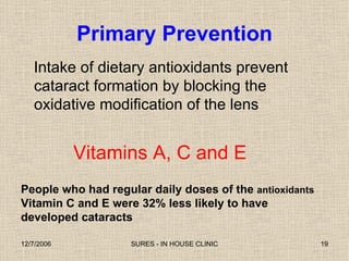 Primary Prevention Intake of dietary antioxidants prevent cataract formation by blocking the oxidative modification of the lens Vitamins A, C and E People who had regular daily doses of the  antioxidants  Vitamin C and E were 32% less likely to have developed cataracts  