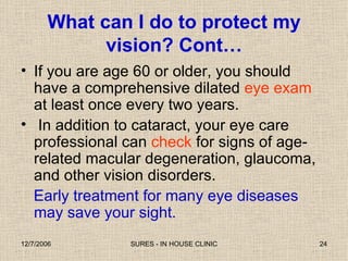 If you are age 60 or older, you should have a comprehensive dilated  eye exam  at least once every two years. In addition to cataract, your eye care professional can  check  for signs of age-related macular degeneration, glaucoma, and other vision disorders.  Early treatment for many eye diseases may save your sight. What can I do to protect my vision? Cont… 